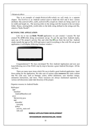 MOBILE APPLICATIONS DEVELOPMENT
SIVASANKARI ARUNACHALAM, SIASC
32
</RelativeLaWet>
This is an example of simple RelativeLaWet which we will study in a separate
chapter. The TextView is an Android control used to build the GUI and it have various
attributes like android:laWet_width, android:laWet_height etc which are being used to set
its width and height etc.. The @string refers to the strings.xml file located in the res/values
folder. Hence, @string/hello_world refers to the hello string defined in the strings.xml file,
which is "Hello World!".
RUNNING THE APPLICATION
Let's try to run our Hello World! application we just created. I assume We had
created We AVD while doing environment set-up. To run the app from Android studio,
open one of We project's activity files and click Run icon from the tool bar. Android
studio installs the app on We AVD and starts it and if everything is fine with We set-up and
application, it will display following Emulator window −
Congratulations!!! We have developed We first Android Application and now just
keep following rest of the PAGE step by step to become a great Android Developer. All the
very best.
There are many more items which We use to build a good Android application. Apart
from coding for the application, We take care of various other resources like static content
that We code uses, such as bitmaps, colors, laWet definitions, user interface strings,
animation instructions, and more. These resources are always maintained separately in
various sub-directories under res/ directory of the project.
Organize resource in Android Studio
MyProject/
app/
manifest/
AndroidManifest.xml
java/
MyActivity.java
res/
drawable/
icon.png
laWet/
activity_main.xml
info.xml
 