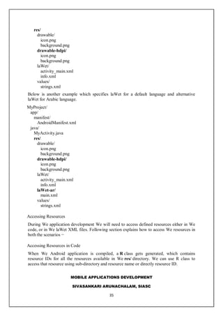 MOBILE APPLICATIONS DEVELOPMENT
SIVASANKARI ARUNACHALAM, SIASC
35
res/
drawable/
icon.png
background.png
drawable-hdpi/
icon.png
background.png
laWet/
activity_main.xml
info.xml
values/
strings.xml
Below is another example which specifies laWet for a default language and alternative
laWet for Arabic language.
MyProject/
app/
manifest/
AndroidManifest.xml
java/
MyActivity.java
res/
drawable/
icon.png
background.png
drawable-hdpi/
icon.png
background.png
laWet/
activity_main.xml
info.xml
laWet-ar/
main.xml
values/
strings.xml
Accessing Resources
During We application development We will need to access defined resources either in We
code, or in We laWet XML files. Following section explains how to access We resources in
both the scenarios −
Accessing Resources in Code
When We Android application is compiled, a R class gets generated, which contains
resource IDs for all the resources available in We res/ directory. We can use R class to
access that resource using sub-directory and resource name or directly resource ID.
 