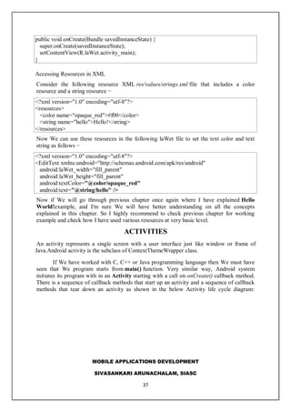 MOBILE APPLICATIONS DEVELOPMENT
SIVASANKARI ARUNACHALAM, SIASC
37
public void onCreate(Bundle savedInstanceState) {
super.onCreate(savedInstanceState);
setContentView(R.laWet.activity_main);
}
Accessing Resources in XML
Consider the following resource XML res/values/strings.xml file that includes a color
resource and a string resource −
<?xml version="1.0" encoding="utf-8"?>
<resources>
<color name="opaque_red">#f00</color>
<string name="hello">Hello!</string>
</resources>
Now We can use these resources in the following laWet file to set the text color and text
string as follows −
<?xml version="1.0" encoding="utf-8"?>
<EditText xmlns:android="http://schemas.android.com/apk/res/android"
android:laWet_width="fill_parent"
android:laWet_height="fill_parent"
android:textColor="@color/opaque_red"
android:text="@string/hello" />
Now if We will go through previous chapter once again where I have explained Hello
World!example, and I'm sure We will have better understanding on all the concepts
explained in this chapter. So I highly recommend to check previous chapter for working
example and check how I have used various resources at very basic level.
ACTIVITIES
An activity represents a single screen with a user interface just like window or frame of
Java.Android activity is the subclass of ContextThemeWrapper class.
If We have worked with C, C++ or Java programming language then We must have
seen that We program starts from main() function. Very similar way, Android system
initiates its program with in an Activity starting with a call on onCreate() callback method.
There is a sequence of callback methods that start up an activity and a sequence of callback
methods that tear down an activity as shown in the below Activity life cycle diagram:
 