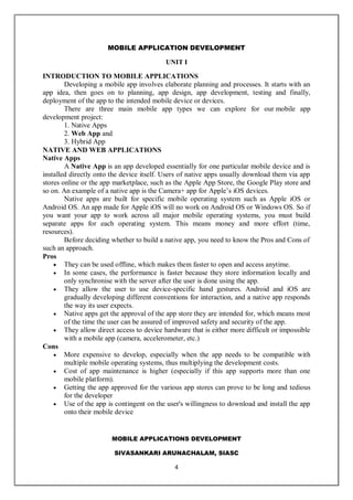 MOBILE APPLICATIONS DEVELOPMENT
SIVASANKARI ARUNACHALAM, SIASC
4
MOBILE APPLICATION DEVELOPMENT
UNIT I
INTRODUCTION TO MOBILE APPLICATIONS
Developing a mobile app involves elaborate planning and processes. It starts with an
app idea, then goes on to planning, app design, app development, testing and finally,
deployment of the app to the intended mobile device or devices.
There are three main mobile app types we can explore for our mobile app
development project:
1. Native Apps
2. Web App and
3. Hybrid App
NATIVE AND WEB APPLICATIONS
Native Apps
A Native App is an app developed essentially for one particular mobile device and is
installed directly onto the device itself. Users of native apps usually download them via app
stores online or the app marketplace, such as the Apple App Store, the Google Play store and
so on. An example of a native app is the Camera+ app for Apple’s iOS devices.
Native apps are built for specific mobile operating system such as Apple iOS or
Android OS. An app made for Apple iOS will no work on Android OS or Windows OS. So if
you want your app to work across all major mobile operating systems, you must build
separate apps for each operating system. This means money and more effort (time,
resources).
Before deciding whether to build a native app, you need to know the Pros and Cons of
such an approach.
Pros
 They can be used offline, which makes them faster to open and access anytime.
 In some cases, the performance is faster because they store information locally and
only synchronise with the server after the user is done using the app.
 They allow the user to use device-specific hand gestures. Android and iOS are
gradually developing different conventions for interaction, and a native app responds
the way its user expects.
 Native apps get the approval of the app store they are intended for, which means most
of the time the user can be assured of improved safety and security of the app.
 They allow direct access to device hardware that is either more difficult or impossible
with a mobile app (camera, accelerometer, etc.)
Cons
 More expensive to develop, especially when the app needs to be compatible with
multiple mobile operating systems, thus multiplying the development costs.
 Cost of app maintenance is higher (especially if this app supports more than one
mobile platform).
 Getting the app approved for the various app stores can prove to be long and tedious
for the developer
 Use of the app is contingent on the user's willingness to download and install the app
onto their mobile device
 