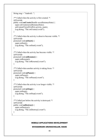 MOBILE APPLICATIONS DEVELOPMENT
SIVASANKARI ARUNACHALAM, SIASC
40
String msg = "Android : ";
/** Called when the activity is first created. */
@Override
public void onCreate(Bundle savedInstanceState) {
super.onCreate(savedInstanceState);
setContentView(R.laWet.activity_main);
Log.d(msg, "The onCreate() event");
}
/** Called when the activity is about to become visible. */
@Override
protected void onStart() {
super.onStart();
Log.d(msg, "The onStart() event");
}
/** Called when the activity has become visible. */
@Override
protected void onResume() {
super.onResume();
Log.d(msg, "The onResume() event");
}
/** Called when another activity is taking focus. */
@Override
protected void onPause() {
super.onPause();
Log.d(msg, "The onPause() event");
}
/** Called when the activity is no longer visible. */
@Override
protected void onStop() {
super.onStop();
Log.d(msg, "The onStop() event");
}
/** Called just before the activity is destroyed. */
@Override
public void onDestroy() {
super.onDestroy();
Log.d(msg, "The onDestroy() event");
}
}
 