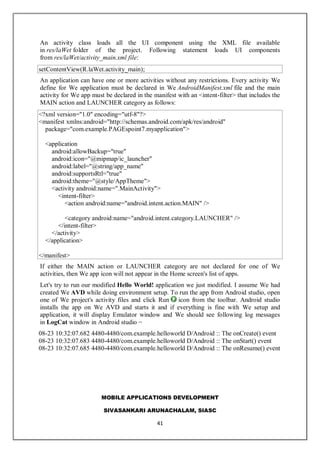 MOBILE APPLICATIONS DEVELOPMENT
SIVASANKARI ARUNACHALAM, SIASC
41
An activity class loads all the UI component using the XML file available
in res/laWet folder of the project. Following statement loads UI components
from res/laWet/activity_main.xml file:
setContentView(R.laWet.activity_main);
An application can have one or more activities without any restrictions. Every activity We
define for We application must be declared in We AndroidManifest.xml file and the main
activity for We app must be declared in the manifest with an <intent-filter> that includes the
MAIN action and LAUNCHER category as follows:
<?xml version="1.0" encoding="utf-8"?>
<manifest xmlns:android="http://schemas.android.com/apk/res/android"
package="com.example.PAGEspoint7.myapplication">
<application
android:allowBackup="true"
android:icon="@mipmap/ic_launcher"
android:label="@string/app_name"
android:supportsRtl="true"
android:theme="@style/AppTheme">
<activity android:name=".MainActivity">
<intent-filter>
<action android:name="android.intent.action.MAIN" />
<category android:name="android.intent.category.LAUNCHER" />
</intent-filter>
</activity>
</application>
</manifest>
If either the MAIN action or LAUNCHER category are not declared for one of We
activities, then We app icon will not appear in the Home screen's list of apps.
Let's try to run our modified Hello World! application we just modified. I assume We had
created We AVD while doing environment setup. To run the app from Android studio, open
one of We project's activity files and click Run icon from the toolbar. Android studio
installs the app on We AVD and starts it and if everything is fine with We setup and
application, it will display Emulator window and We should see following log messages
in LogCat window in Android studio −
08-23 10:32:07.682 4480-4480/com.example.helloworld D/Android :: The onCreate() event
08-23 10:32:07.683 4480-4480/com.example.helloworld D/Android :: The onStart() event
08-23 10:32:07.685 4480-4480/com.example.helloworld D/Android :: The onResume() event
 