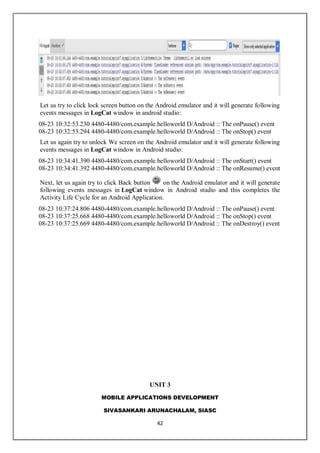MOBILE APPLICATIONS DEVELOPMENT
SIVASANKARI ARUNACHALAM, SIASC
42
Let us try to click lock screen button on the Android emulator and it will generate following
events messages in LogCat window in android studio:
08-23 10:32:53.230 4480-4480/com.example.helloworld D/Android :: The onPause() event
08-23 10:32:53.294 4480-4480/com.example.helloworld D/Android :: The onStop() event
Let us again try to unlock We screen on the Android emulator and it will generate following
events messages in LogCat window in Android studio:
08-23 10:34:41.390 4480-4480/com.example.helloworld D/Android :: The onStart() event
08-23 10:34:41.392 4480-4480/com.example.helloworld D/Android :: The onResume() event
Next, let us again try to click Back button on the Android emulator and it will generate
following events messages in LogCat window in Android studio and this completes the
Activity Life Cycle for an Android Application.
08-23 10:37:24.806 4480-4480/com.example.helloworld D/Android :: The onPause() event
08-23 10:37:25.668 4480-4480/com.example.helloworld D/Android :: The onStop() event
08-23 10:37:25.669 4480-4480/com.example.helloworld D/Android :: The onDestroy() event
UNIT 3
 
