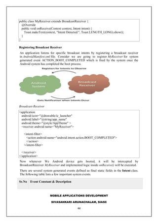 MOBILE APPLICATIONS DEVELOPMENT
SIVASANKARI ARUNACHALAM, SIASC
44
public class MyReceiver extends BroadcastReceiver {
@Override
public void onReceive(Context context, Intent intent) {
Toast.makeText(context, "Intent Detected.", Toast.LENGTH_LONG).show();
}
}
Registering Broadcast Receiver
An application listens for specific broadcast intents by registering a broadcast receiver
in AndroidManifest.xml file. Consider we are going to register MyReceiver for system
generated event ACTION_BOOT_COMPLETED which is fired by the system once the
Android system has completed the boot process.
Broadcast-Receiver
<application
android:icon="@drawable/ic_launcher"
android:label="@string/app_name"
android:theme="@style/AppTheme" >
<receiver android:name="MyReceiver">
<intent-filter>
<action android:name="android.intent.action.BOOT_COMPLETED">
</action>
</intent-filter>
</receiver>
</application>
Now whenever We Android device gets booted, it will be intercepted by
BroadcastReceiver MyReceiver and implemented logic inside onReceive() will be executed.
There are several system generated events defined as final static fields in the Intent class.
The following table lists a few important system events.
Sr.No Event Constant & Description
 