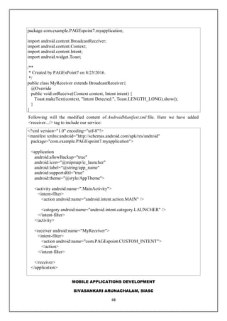MOBILE APPLICATIONS DEVELOPMENT
SIVASANKARI ARUNACHALAM, SIASC
48
package com.example.PAGEspoint7.myapplication;
import android.content.BroadcastReceiver;
import android.content.Context;
import android.content.Intent;
import android.widget.Toast;
/**
* Created by PAGEsPoint7 on 8/23/2016.
*/
public class MyReceiver extends BroadcastReceiver{
@Override
public void onReceive(Context context, Intent intent) {
Toast.makeText(context, "Intent Detected.", Toast.LENGTH_LONG).show();
}
}
Following will the modified content of AndroidManifest.xml file. Here we have added
<receiver.../> tag to include our service:
<?xml version="1.0" encoding="utf-8"?>
<manifest xmlns:android="http://schemas.android.com/apk/res/android"
package="com.example.PAGEspoint7.myapplication">
<application
android:allowBackup="true"
android:icon="@mipmap/ic_launcher"
android:label="@string/app_name"
android:supportsRtl="true"
android:theme="@style/AppTheme">
<activity android:name=".MainActivity">
<intent-filter>
<action android:name="android.intent.action.MAIN" />
<category android:name="android.intent.category.LAUNCHER" />
</intent-filter>
</activity>
<receiver android:name="MyReceiver">
<intent-filter>
<action android:name="com.PAGEspoint.CUSTOM_INTENT">
</action>
</intent-filter>
</receiver>
</application>
 