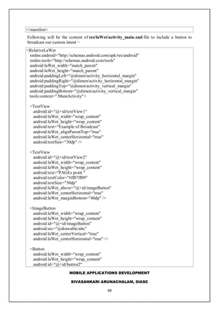 MOBILE APPLICATIONS DEVELOPMENT
SIVASANKARI ARUNACHALAM, SIASC
49
</manifest>
Following will be the content of res/laWet/activity_main.xml file to include a button to
broadcast our custom intent −
<RelativeLaWet
xmlns:android="http://schemas.android.com/apk/res/android"
xmlns:tools="http://schemas.android.com/tools"
android:laWet_width="match_parent"
android:laWet_height="match_parent"
android:paddingLeft="@dimen/activity_horizontal_margin"
android:paddingRight="@dimen/activity_horizontal_margin"
android:paddingTop="@dimen/activity_vertical_margin"
android:paddingBottom="@dimen/activity_vertical_margin"
tools:context=".MainActivity">
<TextView
android:id="@+id/textView1"
android:laWet_width="wrap_content"
android:laWet_height="wrap_content"
android:text="Example of Broadcast"
android:laWet_alignParentTop="true"
android:laWet_centerHorizontal="true"
android:textSize="30dp" />
<TextView
android:id="@+id/textView2"
android:laWet_width="wrap_content"
android:laWet_height="wrap_content"
android:text="PAGEs point "
android:textColor="#ff87ff09"
android:textSize="30dp"
android:laWet_above="@+id/imageButton"
android:laWet_centerHorizontal="true"
android:laWet_marginBottom="40dp" />
<ImageButton
android:laWet_width="wrap_content"
android:laWet_height="wrap_content"
android:id="@+id/imageButton"
android:src="@drawable/abc"
android:laWet_centerVertical="true"
android:laWet_centerHorizontal="true" />
<Button
android:laWet_width="wrap_content"
android:laWet_height="wrap_content"
android:id="@+id/button2"
 