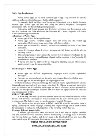MOBILE APPLICATIONS DEVELOPMENT
SIVASANKARI ARUNACHALAM, SIASC
5
Native App Development
Native mobile apps are the most common type of app. They are built for specific
platforms and are written in languages that the platform accepts.
For example, Swift and Objective-C for native iOS apps and Java or Kotlin for native
Android apps. Native apps are also built using the specific Integrated Development
Environment (IDE) for the selected operating systems.
Both Apple and Google provide app developers with their own development tools,
interface elements, and SDK (Software Development Kit). Most companies will invest
in native mobile app development.
Advantages of Native Apps
 Native apps deliver the best performance.
 Native apps receive complete support from app stores and the overall app
marketplace. Distribution in app stores helps with discoverability.
 Native apps are interactive, intuitive, and run more smoothly in terms of user input
and output.
 Native development allows developers to access the full feature set of the selected
operating system.
 The user experience of native apps is far superior to web apps or hybrid apps. To the
user, the flow is more natural because of each mobile operating system’s specific UI
guidelines and standards.
 A native app must be approved by its respective operating system which assures
quality, security, and device compatibility.
Disadvantages of Native Apps
 Native apps use difficult programming languages which require experienced
developers.
 Expenses are more costly upfront for native apps compared to web or hybrid apps.
 Native apps are not the best option for simple applications.
While the initial cost of native mobile app development may be higher than other options,
this development approach will save money over time. By offering a great user experience,
better performance and accessibility, native apps are able to offer users a more personalized
product. The multiple advantages of native apps will result in higher conversion rates and
long-term customer loyalty.
WEB APPLICATIONS
A Web App, are basically Internet-enabled apps that are accessible via the mobile
device’s web browser. They need not be downloaded onto the user’s mobile device in order
to be accessed. The Safari browser is a good example of a mobile Web app.
The app is written as web pages in HTML and CSS, with the interactive parts in
Jquery, JavaScript or similar language. Meaning that single web app can be used on most
devices capable of surfing the web, regardless of the operating system they use.
Web apps different from websites
A website typically offers more information than a web app can display, therefore
web apps condense website content to improve functionality. A web app loads in browsers
like Chrome, Safari, or Firefox, and doesn’t need to be downloaded from app stores like
native mobile apps. Web apps also don’t take up storage on the user’s device.
 