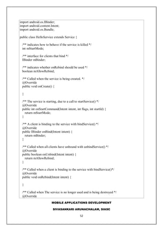 MOBILE APPLICATIONS DEVELOPMENT
SIVASANKARI ARUNACHALAM, SIASC
52
import android.os.IBinder;
import android.content.Intent;
import android.os.Bundle;
public class HelloService extends Service {
/** indicates how to behave if the service is killed */
int mStartMode;
/** interface for clients that bind */
IBinder mBinder;
/** indicates whether onRebind should be used */
boolean mAllowRebind;
/** Called when the service is being created. */
@Override
public void onCreate() {
}
/** The service is starting, due to a call to startService() */
@Override
public int onStartCommand(Intent intent, int flags, int startId) {
return mStartMode;
}
/** A client is binding to the service with bindService() */
@Override
public IBinder onBind(Intent intent) {
return mBinder;
}
/** Called when all clients have unbound with unbindService() */
@Override
public boolean onUnbind(Intent intent) {
return mAllowRebind;
}
/** Called when a client is binding to the service with bindService()*/
@Override
public void onRebind(Intent intent) {
}
/** Called when The service is no longer used and is being destroyed */
@Override
 