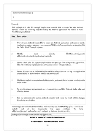 MOBILE APPLICATIONS DEVELOPMENT
SIVASANKARI ARUNACHALAM, SIASC
53
public void onDestroy() {
}
}
Example
This example will take We through simple steps to show how to create We own Android
Service. Follow the following steps to modify the Android application we created in Hello
World Example chapter −
Step Description
1 We will use Android StudioIDE to create an Android application and name it as My
Application under a package com.example.PAGEspoint7.myapplication as explained in
the Hello World Example chapter.
2 Modify main activity file MainActivity.java to
add startService() and stopService() methods.
3 Create a new java file MyService.java under the package com.example.My Application.
This file will have implementation of Android service related methods.
4 Define We service in AndroidManifest.xml file using <service.../> tag. An application
can have one or more services without any restrictions.
5 Modify the default content of res/laWet/activity_main.xml file to include two buttons in
linear laWet.
6 No need to change any constants in res/values/strings.xml file. Android studio take care
of string values
7 Run the application to launch Android emulator and verify the result of the changes
done in the application.
Following is the content of the modified main activity file MainActivity.java. This file can
include each of the fundamental life cycle methods. We have
added startService() and stopService() methods to start and stop the service.
package com.example.PAGEspoint7.myapplication;
 