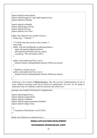 MOBILE APPLICATIONS DEVELOPMENT
SIVASANKARI ARUNACHALAM, SIASC
54
import android.content.Intent;
import android.support.v7.app.AppCompatActivity;
import android.os.Bundle;
import android.os.Bundle;
import android.app.Activity;
import android.util.Log;
import android.view.View;
public class MainActivity extends Activity {
String msg = "Android : ";
/** Called when the activity is first created. */
@Override
public void onCreate(Bundle savedInstanceState) {
super.onCreate(savedInstanceState);
setContentView(R.laWet.activity_main);
Log.d(msg, "The onCreate() event");
}
public void startService(View view) {
startService(new Intent(getBaseContext(), MyService.class));
}
// Method to stop the service
public void stopService(View view) {
stopService(new Intent(getBaseContext(), MyService.class));
}
}
Following is the content of MyService.java. This file can have implementation of one or
more methods associated with Service based on requirements. For now we are going to
implement only two methods onStartCommand() and onDestroy() −
package com.example.PAGEspoint7.myapplication;
import android.app.Service;
import android.content.Intent;
import android.os.IBinder;
import android.support.annotation.Nullable;
import android.widget.Toast;
/**
* Created by PAGEsPoint7 on 8/23/2016.
*/
public class MyService extends Service {
 