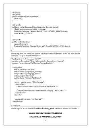 MOBILE APPLICATIONS DEVELOPMENT
SIVASANKARI ARUNACHALAM, SIASC
55
@Nullable
@Override
public IBinder onBind(Intent intent) {
return null;
}
@Override
public int onStartCommand(Intent intent, int flags, int startId) {
// Let it continue running until it is stopped.
Toast.makeText(this, "Service Started", Toast.LENGTH_LONG).show();
return START_STICKY;
}
@Override
public void onDestroy() {
super.onDestroy();
Toast.makeText(this, "Service Destroyed", Toast.LENGTH_LONG).show();
}
}
Following will the modified content of AndroidManifest.xml file. Here we have added
<service.../> tag to include our service −
<?xml version="1.0" encoding="utf-8"?>
<manifest xmlns:android="http://schemas.android.com/apk/res/android"
package="com.example.PAGEspoint7.myapplication">
<application
android:allowBackup="true"
android:icon="@mipmap/ic_launcher"
android:label="@string/app_name"
android:supportsRtl="true"
android:theme="@style/AppTheme">
<activity android:name=".MainActivity">
<intent-filter>
<action android:name="android.intent.action.MAIN" />
<category android:name="android.intent.category.LAUNCHER" />
</intent-filter>
</activity>
<service android:name=".MyService" />
</application>
</manifest>
Following will be the content of res/laWet/activity_main.xml file to include two buttons −
 