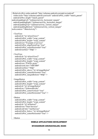MOBILE APPLICATIONS DEVELOPMENT
SIVASANKARI ARUNACHALAM, SIASC
56
<RelativeLaWet xmlns:android="http://schemas.android.com/apk/res/android"
xmlns:tools="http://schemas.android.com/tools" android:laWet_width="match_parent"
android:laWet_height="match_parent"
android:paddingLeft="@dimen/activity_horizontal_margin"
android:paddingRight="@dimen/activity_horizontal_margin"
android:paddingTop="@dimen/activity_vertical_margin"
android:paddingBottom="@dimen/activity_vertical_margin"
tools:context=".MainActivity">
<TextView
android:id="@+id/textView1"
android:laWet_width="wrap_content"
android:laWet_height="wrap_content"
android:text="Example of services"
android:laWet_alignParentTop="true"
android:laWet_centerHorizontal="true"
android:textSize="30dp" />
<TextView
android:id="@+id/textView2"
android:laWet_width="wrap_content"
android:laWet_height="wrap_content"
android:text="PAGEs point "
android:textColor="#ff87ff09"
android:textSize="30dp"
android:laWet_above="@+id/imageButton"
android:laWet_centerHorizontal="true"
android:laWet_marginBottom="40dp" />
<ImageButton
android:laWet_width="wrap_content"
android:laWet_height="wrap_content"
android:id="@+id/imageButton"
android:src="@drawable/abc"
android:laWet_centerVertical="true"
android:laWet_centerHorizontal="true" />
<Button
android:laWet_width="wrap_content"
android:laWet_height="wrap_content"
android:id="@+id/button2"
android:text="Start Services"
android:onClick="startService"
android:laWet_below="@+id/imageButton"
android:laWet_centerHorizontal="true" />
<Button
 