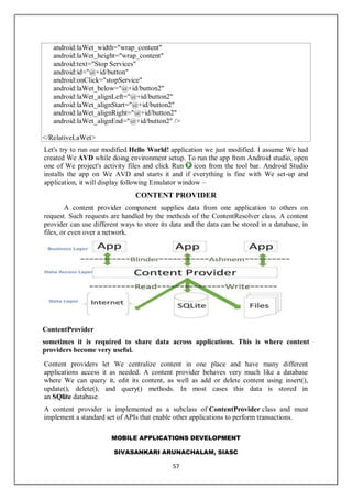 MOBILE APPLICATIONS DEVELOPMENT
SIVASANKARI ARUNACHALAM, SIASC
57
android:laWet_width="wrap_content"
android:laWet_height="wrap_content"
android:text="Stop Services"
android:id="@+id/button"
android:onClick="stopService"
android:laWet_below="@+id/button2"
android:laWet_alignLeft="@+id/button2"
android:laWet_alignStart="@+id/button2"
android:laWet_alignRight="@+id/button2"
android:laWet_alignEnd="@+id/button2" />
</RelativeLaWet>
Let's try to run our modified Hello World! application we just modified. I assume We had
created We AVD while doing environment setup. To run the app from Android studio, open
one of We project's activity files and click Run icon from the tool bar. Android Studio
installs the app on We AVD and starts it and if everything is fine with We set-up and
application, it will display following Emulator window –
CONTENT PROVIDER
A content provider component supplies data from one application to others on
request. Such requests are handled by the methods of the ContentResolver class. A content
provider can use different ways to store its data and the data can be stored in a database, in
files, or even over a network.
ContentProvider
sometimes it is required to share data across applications. This is where content
providers become very useful.
Content providers let We centralize content in one place and have many different
applications access it as needed. A content provider behaves very much like a database
where We can query it, edit its content, as well as add or delete content using insert(),
update(), delete(), and query() methods. In most cases this data is stored in
an SQlite database.
A content provider is implemented as a subclass of ContentProvider class and must
implement a standard set of APIs that enable other applications to perform transactions.
 