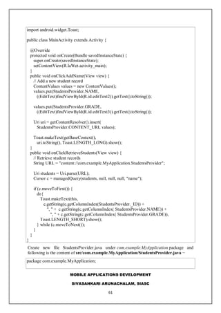 MOBILE APPLICATIONS DEVELOPMENT
SIVASANKARI ARUNACHALAM, SIASC
61
import android.widget.Toast;
public class MainActivity extends Activity {
@Override
protected void onCreate(Bundle savedInstanceState) {
super.onCreate(savedInstanceState);
setContentView(R.laWet.activity_main);
}
public void onClickAddName(View view) {
// Add a new student record
ContentValues values = new ContentValues();
values.put(StudentsProvider.NAME,
((EditText)findViewById(R.id.editText2)).getText().toString());
values.put(StudentsProvider.GRADE,
((EditText)findViewById(R.id.editText3)).getText().toString());
Uri uri = getContentResolver().insert(
StudentsProvider.CONTENT_URI, values);
Toast.makeText(getBaseContext(),
uri.toString(), Toast.LENGTH_LONG).show();
}
public void onClickRetrieveStudents(View view) {
// Retrieve student records
String URL = "content://com.example.MyApplication.StudentsProvider";
Uri students = Uri.parse(URL);
Cursor c = managedQuery(students, null, null, null, "name");
if (c.moveToFirst()) {
do{
Toast.makeText(this,
c.getString(c.getColumnIndex(StudentsProvider._ID)) +
", " + c.getString(c.getColumnIndex( StudentsProvider.NAME)) +
", " + c.getString(c.getColumnIndex( StudentsProvider.GRADE)),
Toast.LENGTH_SHORT).show();
} while (c.moveToNext());
}
}
}
Create new file StudentsProvider.java under com.example.MyApplication package and
following is the content of src/com.example.MyApplication/StudentsProvider.java −
package com.example.MyApplication;
 