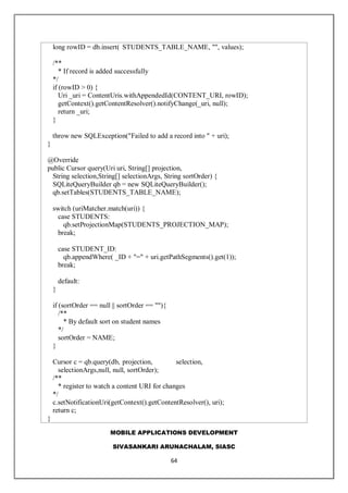 MOBILE APPLICATIONS DEVELOPMENT
SIVASANKARI ARUNACHALAM, SIASC
64
long rowID = db.insert( STUDENTS_TABLE_NAME, "", values);
/**
* If record is added successfully
*/
if (rowID > 0) {
Uri _uri = ContentUris.withAppendedId(CONTENT_URI, rowID);
getContext().getContentResolver().notifyChange(_uri, null);
return _uri;
}
throw new SQLException("Failed to add a record into " + uri);
}
@Override
public Cursor query(Uri uri, String[] projection,
String selection,String[] selectionArgs, String sortOrder) {
SQLiteQueryBuilder qb = new SQLiteQueryBuilder();
qb.setTables(STUDENTS_TABLE_NAME);
switch (uriMatcher.match(uri)) {
case STUDENTS:
qb.setProjectionMap(STUDENTS_PROJECTION_MAP);
break;
case STUDENT_ID:
qb.appendWhere( _ID + "=" + uri.getPathSegments().get(1));
break;
default:
}
if (sortOrder == null || sortOrder == ""){
/**
* By default sort on student names
*/
sortOrder = NAME;
}
Cursor c = qb.query(db, projection, selection,
selectionArgs,null, null, sortOrder);
/**
* register to watch a content URI for changes
*/
c.setNotificationUri(getContext().getContentResolver(), uri);
return c;
}
 