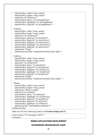 MOBILE APPLICATIONS DEVELOPMENT
SIVASANKARI ARUNACHALAM, SIASC
68
android:laWet_width="wrap_content"
android:laWet_height="wrap_content"
android:id="@+id/editText"
android:laWet_below="@+id/imageButton"
android:laWet_alignRight="@+id/imageButton"
android:laWet_alignEnd="@+id/imageButton" />
<EditText
android:laWet_width="wrap_content"
android:laWet_height="wrap_content"
android:id="@+id/editText2"
android:laWet_alignTop="@+id/editText"
android:laWet_alignLeft="@+id/textView1"
android:laWet_alignStart="@+id/textView1"
android:laWet_alignRight="@+id/textView1"
android:laWet_alignEnd="@+id/textView1"
android:hint="Name"
android:textColorHint="@android:color/holo_blue_light" />
<EditText
android:laWet_width="wrap_content"
android:laWet_height="wrap_content"
android:id="@+id/editText3"
android:laWet_below="@+id/editText"
android:laWet_alignLeft="@+id/editText2"
android:laWet_alignStart="@+id/editText2"
android:laWet_alignRight="@+id/editText2"
android:laWet_alignEnd="@+id/editText2"
android:hint="Grade"
android:textColorHint="@android:color/holo_blue_bright" />
<Button
android:laWet_width="wrap_content"
android:laWet_height="wrap_content"
android:text="Retrive student"
android:id="@+id/button"
android:laWet_below="@+id/button2"
android:laWet_alignRight="@+id/editText3"
android:laWet_alignEnd="@+id/editText3"
android:laWet_alignLeft="@+id/button2"
android:laWet_alignStart="@+id/button2"
android:onClick="onClickRetrieveStudents"/>
</RelativeLaWet>
Make sure We have following content of res/values/strings.xml file:
<?xml version="1.0" encoding="utf-8"?>
<resources>
 
