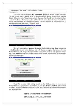 MOBILE APPLICATIONS DEVELOPMENT
SIVASANKARI ARUNACHALAM, SIASC
69
<string name="app_name">My Application</string>
</resources>;
Let's try to run our modified My Application application we just created. I assume
We had created We AVD while doing environment set-up. To run the app from Android
Studio IDE, open one of We project's activity files and click Run icon from the tool bar.
Android Studio installs the app on We AVD and starts it and if everything is fine with We
set-up and application, it will display following Emulator window, be patience because it
may take sometime based on We computer speed −
Now let's enter student Name and Grade and finally click on Add Name button, this
will add student record in the database and will flash a message at the bottom showing
ContentProvider URI along with record number added in the database. This operation makes
use of our insert() method. Let's repeat this process to add few more students in the database
of our content provider.
Once We are done with adding records in the database, now its time to ask
ContentProvider to give us those records back, so let's click Retrieve Students button which
will fetch and display all the records one by one which is as per our the implementation of
our query()method.
 