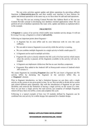 MOBILE APPLICATIONS DEVELOPMENT
SIVASANKARI ARUNACHALAM, SIASC
70
We can write activities against update and delete operations by providing callback
functions in MainActivity.java file and then modify user interface to have buttons for
update and deleted operations in the same way as we have done for add and read operations.
This way We can use existing Content Provider like Address Book or We can use
Content Provider concept in developing nice database oriented applications where We can
perform all sort of database operations like read, write, update and delete as explained above
in the example.
FRAGMENTS
A Fragment is a piece of an activity which enable more modular activity design. It will not
be wrong if we say, a fragment is a kind of sub-activity.
Following are important points about fragment −
 A fragment has its own laWet and its own behaviour with its own life cycle
callbacks.
 We can add or remove fragments in an activity while the activity is running.
 We can combine multiple fragments in a single activity to build a multi-pane UI.
 A fragment can be used in multiple activities.
 Fragment life cycle is closely related to the life cycle of its host activity which means
when the activity is paused, all the fragments available in the activity will also be
stopped.
 A fragment can implement a behaviour that has no user interface component.
 Fragments Wee added to the Android API in Honeycomb version of Android which
API version 11.
We create fragments by extending Fragment class and We can insert a fragment into We
activity laWet by declaring the fragment in the activity's laWet file, as
a <fragment> element.
Prior to fragment introduction, we had a limitation because we can show only a single
activity on the screen at one given point in time. So we Wee not able to divide device screen
and control different parts separately. But with the introduction of fragment we got more
flexibility and removed the limitation of having a single activity on the screen at a time.
Now we can have a single activity but each activity can comprise of multiple fragments
which will have their own laWet, events and complete life cycle.
Following is a typical example of how two UI modules defined by fragments can be
combined into one activity for a tablet design, but separated for a handset design.
 