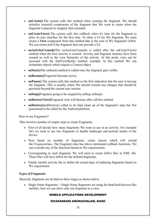 MOBILE APPLICATIONS DEVELOPMENT
SIVASANKARI ARUNACHALAM, SIASC
72
 onCreate() The system calls this method when creating the fragment. We should
initialize essential components of the fragment that We want to retain when the
fragment is paused or stopped, then resumed.
 onCreateView() The system calls this callback when it's time for the fragment to
draw its user interface for the first time. To draw a UI for We fragment, We must
return a View component from this method that is the root of We fragment's laWet.
We can return null if the fragment does not provide a UI.
 onActivityCreated()The onActivityCreated() is called after the onCreateView()
method when the host activity is created. Activity and fragment instance have been
created as well as the view hierarchy of the activity. At this point, view can be
accessed with the findViewById() method. example. In this method We can
instantiate objects which require a Context object
 onStart()The onStart() method is called once the fragment gets visible.
 onResume()Fragment becomes active.
 onPause() The system calls this method as the first indication that the user is leaving
the fragment. This is usually where We should commit any changes that should be
persisted beyond the current user session.
 onStop()Fragment going to be stopped by calling onStop()
 onDestroyView()Fragment view will destroy after call this method
 onDestroy()onDestroy() called to do final clean up of the fragment's state but Not
guaranteed to be called by the Android platform.
How to use Fragments?
This involves number of simple steps to create Fragments.
 First of all decide how many fragments We want to use in an activity. For example
let's we want to use two fragments to handle landscape and portrait modes of the
device.
 Next based on number of fragments, create classes which will extend
the Fragmentclass. The Fragment class has above mentioned callback functions. We
can override any of the functions based on We requirements.
 Corresponding to each fragment, We will need to create laWet files in XML file.
These files will have laWet for the defined fragments.
 Finally modify activity file to define the actual logic of replacing fragments based on
We requirement.
Types of Fragments
Basically fragments are divided as three stages as shown below.
 Single frame fragments − Single frame fragments are using for hand hold devices like
mobiles, here we can show only one fragment as a view.
 