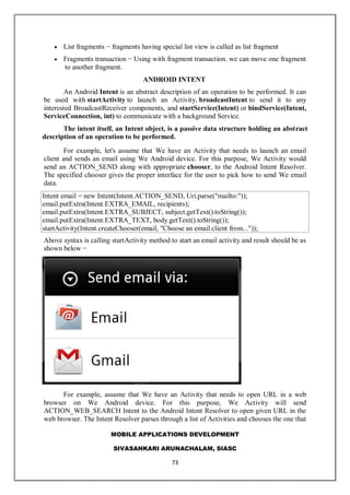 MOBILE APPLICATIONS DEVELOPMENT
SIVASANKARI ARUNACHALAM, SIASC
73
 List fragments − fragments having special list view is called as list fragment
 Fragments transaction − Using with fragment transaction. we can move one fragment
to another fragment.
ANDROID INTENT
An Android Intent is an abstract description of an operation to be performed. It can
be used with startActivity to launch an Activity, broadcastIntent to send it to any
interested BroadcastReceiver components, and startService(Intent) or bindService(Intent,
ServiceConnection, int) to communicate with a background Service.
The intent itself, an Intent object, is a passive data structure holding an abstract
description of an operation to be performed.
For example, let's assume that We have an Activity that needs to launch an email
client and sends an email using We Android device. For this purpose, We Activity would
send an ACTION_SEND along with appropriate chooser, to the Android Intent Resolver.
The specified chooser gives the proper interface for the user to pick how to send We email
data.
Intent email = new Intent(Intent.ACTION_SEND, Uri.parse("mailto:"));
email.putExtra(Intent.EXTRA_EMAIL, recipients);
email.putExtra(Intent.EXTRA_SUBJECT, subject.getText().toString());
email.putExtra(Intent.EXTRA_TEXT, body.getText().toString());
startActivity(Intent.createChooser(email, "Choose an email client from..."));
Above syntax is calling startActivity method to start an email activity and result should be as
shown below −
For example, assume that We have an Activity that needs to open URL in a web
browser on We Android device. For this purpose, We Activity will send
ACTION_WEB_SEARCH Intent to the Android Intent Resolver to open given URL in the
web browser. The Intent Resolver parses through a list of Activities and chooses the one that
 