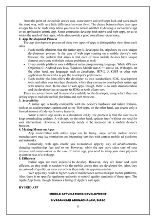 MOBILE APPLICATIONS DEVELOPMENT
SIVASANKARI ARUNACHALAM, SIASC
8
From the point of the mobile device user, some native and web apps look and work much
the same way, with very little difference between them. The choice between these two types
of apps has to be made only when you have to decide whether to develop a user-centric app
or an application-centric app. Some companies develop both native and web apps, so as to
widen the reach of their apps, while also provide a good overall user experience.
2. App Development Process
The app development process of these two types of apps is distinguishes them from each
other.
 Each mobile platform that the native app is developed for, stipulates its own unique
development process. In the case of web apps running on a mobile device’s web
browser, the problem that arises is that each of these mobile devices have unique
features and come with their unique problems as well.
 Every mobile platform uses a different native programming language. While iOS uses
Objective-C, Android uses Java, Windows Mobile uses C++ and so on. Web apps, on
the other hand, use languages such as JavaScript, HTML 5, CSS3 or other web
application frameworks as per the developer’s preferences.
 Each mobile platform offers the developer its own standardized SDK, development
tools and other user interface elements, which they can use to develop their native app
with relative ease. In the case of web apps, though, there is no such standardization
and the developer has no access to SDKs or tools of any sort.
There are several tools and frameworks available to the developer, using which they can
deploy apps to multiple mobile platforms and web browsers.
3. Accessibility
A native app is totally compatible with the device’s hardware and native features,
such as an accelerometer, camera and so on. Web apps, on the other hand, can access only a
limited amount of a device’s native features.
While a native app works as a standalone entity, the problem is that the user has to
keep downloading updates. A web app, on the other hand, updates itself without the need for
user intervention. However, it necessarily needs to be accessed via a mobile device’s
browser.
4. Making Money on Apps
App monetization with native apps can be tricky, since certain mobile device
manufacturers may lay restrictions on integrating services with certain mobile ad platforms
and networks.
Conversely, web apps enable you to monetize apps by way of advertisements,
charging membership fees and so on. However, while the app store takes care of your
revenue and commissions in the case of native app, you need to setup your own payment
system in case of a web app.
5. Efficiency
Native apps are more expensive to develop. However, they are faster and more
efficient, as they work in tandem with the mobile device they are developed for. Also, they
are assured of quality, as users can access them only via app stores online.
Web apps may result in higher costs of maintenance across multiple mobile platforms.
Also, there is no specific regulatory authority to control quality standards of these apps. The
Apple App Store, though, features a listing of Apple’s web apps.
HYBRID APP
 