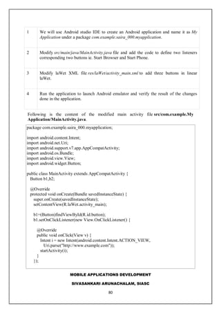 MOBILE APPLICATIONS DEVELOPMENT
SIVASANKARI ARUNACHALAM, SIASC
80
1 We will use Android studio IDE to create an Android application and name it as My
Application under a package com.example.saira_000.myapplication.
2 Modify src/main/java/MainActivity.java file and add the code to define two listeners
corresponding two buttons ie. Start Browser and Start Phone.
3 Modify laWet XML file res/laWet/activity_main.xml to add three buttons in linear
laWet.
4 Run the application to launch Android emulator and verify the result of the changes
done in the application.
Following is the content of the modified main activity file src/com.example.My
Application/MainActivity.java.
package com.example.saira_000.myapplication;
import android.content.Intent;
import android.net.Uri;
import android.support.v7.app.AppCompatActivity;
import android.os.Bundle;
import android.view.View;
import android.widget.Button;
public class MainActivity extends AppCompatActivity {
Button b1,b2;
@Override
protected void onCreate(Bundle savedInstanceState) {
super.onCreate(savedInstanceState);
setContentView(R.laWet.activity_main);
b1=(Button)findViewById(R.id.button);
b1.setOnClickListener(new View.OnClickListener() {
@Override
public void onClick(View v) {
Intent i = new Intent(android.content.Intent.ACTION_VIEW,
Uri.parse("http://www.example.com"));
startActivity(i);
}
});
 