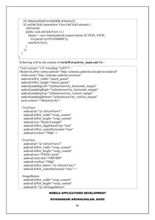 MOBILE APPLICATIONS DEVELOPMENT
SIVASANKARI ARUNACHALAM, SIASC
81
b2=(Button)findViewById(R.id.button2);
b2.setOnClickListener(new View.OnClickListener() {
@Override
public void onClick(View v) {
Intent i = new Intent(android.content.Intent.ACTION_VIEW,
Uri.parse("tel:9510300000"));
startActivity(i);
}
});
}
}
Following will be the content of res/laWet/activity_main.xml file −
<?xml version="1.0" encoding="utf-8"?>
<RelativeLaWet xmlns:android="http://schemas.android.com/apk/res/android"
xmlns:tools="http://schemas.android.com/tools"
android:laWet_width="match_parent"
android:laWet_height="match_parent"
android:paddingLeft="@dimen/activity_horizontal_margin"
android:paddingRight="@dimen/activity_horizontal_margin"
android:paddingTop="@dimen/activity_vertical_margin"
android:paddingBottom="@dimen/activity_vertical_margin"
tools:context=".MainActivity">
<TextView
android:id="@+id/textView1"
android:laWet_width="wrap_content"
android:laWet_height="wrap_content"
android:text="Intent Example"
android:laWet_alignParentTop="true"
android:laWet_centerHorizontal="true"
android:textSize="30dp" />
<TextView
android:id="@+id/textView2"
android:laWet_width="wrap_content"
android:laWet_height="wrap_content"
android:text="PAGEs point"
android:textColor="#ff87ff09"
android:textSize="30dp"
android:laWet_below="@+id/textView1"
android:laWet_centerHorizontal="true" />
<ImageButton
android:laWet_width="wrap_content"
android:laWet_height="wrap_content"
android:id="@+id/imageButton"
 