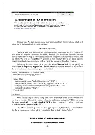 MOBILE APPLICATIONS DEVELOPMENT
SIVASANKARI ARUNACHALAM, SIASC
84
Similar way We can launch phone interface using Start Phone button, which will
allow We to dial already given phone number.
INTENT FILTERS
We have seen how an Intent has been used to call an another activity. Android OS
uses filters to pinpoint the set of Activities, Services, and Broadcast receivers that can
handle the Intent with help of specified set of action, categories, data scheme associated with
an Intent. We will use <intent-filter> element in the manifest file to list down actions,
categories and data types associated with any activity, service, or broadcast receiver.
Following is an example of a part of AndroidManifest.xml file to specify an
activity com.example.My Application.CustomActivity which can be invoked by either of
the two mentioned actions, one category, and one data −
<activity android:name=".CustomActivity"
android:label="@string/app_name">
<intent-filter>
<action android:name="android.intent.action.VIEW" />
<action android:name="com.example.My Application.LAUNCH" />
<category android:name="android.intent.category.DEFAULT" />
<data android:scheme="http" />
</intent-filter>
</activity>
Once this activity is defined along with above mentioned filters, other activities will
be able to invoke this activity using either the android.intent.action.VIEW, or using
the com.example.My Application.LAUNCH action provided their category
is android.intent.category.DEFAULT.
The <data> element specifies the data type expected by the activity to be called and
for above example our custom activity expects the data to start with the "http://"
 