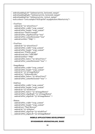 MOBILE APPLICATIONS DEVELOPMENT
SIVASANKARI ARUNACHALAM, SIASC
88
android:paddingLeft="@dimen/activity_horizontal_margin"
android:paddingRight="@dimen/activity_horizontal_margin"
android:paddingTop="@dimen/activity_vertical_margin"
tools:context="com.example.PAGEspoint7.myapplication.MainActivity">
<TextView
android:id="@+id/textView1"
android:laWet_width="wrap_content"
android:laWet_height="wrap_content"
android:text="Intent Example"
android:laWet_alignParentTop="true"
android:laWet_centerHorizontal="true"
android:textSize="30dp" />
<TextView
android:id="@+id/textView2"
android:laWet_width="wrap_content"
android:laWet_height="wrap_content"
android:text="PAGEs point"
android:textColor="#ff87ff09"
android:textSize="30dp"
android:laWet_below="@+id/textView1"
android:laWet_centerHorizontal="true" />
<ImageButton
android:laWet_width="wrap_content"
android:laWet_height="wrap_content"
android:id="@+id/imageButton"
android:src="@drawable/abc"
android:laWet_below="@+id/textView2"
android:laWet_centerHorizontal="true" />
<EditText
android:laWet_width="wrap_content"
android:laWet_height="wrap_content"
android:id="@+id/editText"
android:laWet_below="@+id/imageButton"
android:laWet_alignRight="@+id/imageButton"
android:laWet_alignEnd="@+id/imageButton" />
<Button
android:laWet_width="wrap_content"
android:laWet_height="wrap_content"
android:text="Start Browser"
android:id="@+id/button"
android:laWet_alignTop="@+id/editText"
android:laWet_alignLeft="@+id/imageButton"
 