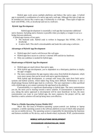 MOBILE APPLICATIONS DEVELOPMENT
SIVASANKARI ARUNACHALAM, SIASC
9
Hybrid apps work across multiple platforms and behave like native apps. A hybrid
app is essentially a combination of a native app and a web app. Although this type of app can
be installed on a device like a native app, it technically is a web app. These types of apps are
built with HTML, CSS, or JavaScript and run in a webview.
Hybrid App Development
Hybrid app development is essentially a web app that incorporates additional
native features. Including native features is possible when you deploy a wrapper to act as a
bridge between platforms.
A hybrid app consists of two parts:
 The backend code. Hybrid code is written in languages like HTML, CSS, or
JavaScript.
 A native shell. This shell is downloadable and loads the code using a webview.
Advantages of Hybrid App Development
 Hybrid apps don’t need a web browser like web apps.
 Hybrid apps have access to a device’s internal APIs and device hardware.
 Only one codebase is needed for hybrid apps.
Disadvantages of Hybrid App Development
 Hybrid apps are much slower than native apps.
 With hybrid app development, you’re dependent on a third-party platform to deploy
the app’s wrapper.
 The more customization the app requires takes away from hybrid development, which
costs more money that can be saved with native app development.
With hybrid app development, to contend with issues that stem from both native
systems and hybrid systems, which makes bug fixing more difficult. Performance is also a
disadvantage because hybrid apps load in a webview. The user experience is often sacrificed
with a hybrid app as you cannot customize the app based on the platform.
Customizability is a significant disadvantage to hybrid apps. The more customization
you do, the more you’re steering toward a native solution. If customization is important to
you, taking the native approach to development will be more beneficial. In fact, the more
customization you want in your hybrid app, the more expensive the project will be, and
therefore a native solution will end up being more cost-effective.
What is a Mobile Operating System (Mobile OS)?
Much like the Linux or Windows operating system controls our desktop or laptop
computer, a mobile operating system is the software platform on top of which other programs
can run on mobile devices. The operating system is responsible for determining the functions
and features available on We device, such as thumb wheel, keyboards, WAP, synchronization
 