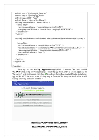 MOBILE APPLICATIONS DEVELOPMENT
SIVASANKARI ARUNACHALAM, SIASC
90
android:icon = "@mipmap/ic_launcher"
android:label = "@string/app_name"
android:supportsRtl = "true"
android:theme = "@style/AppTheme">
<activity android:name = ".MainActivity">
<intent-filter>
<action android:name = "android.intent.action.MAIN" />
<category android:name = "android.intent.category.LAUNCHER" />
</intent-filter>
</activity>
<activity android:name="com.example.PAGEspoint7.myapplication.CustomActivity">
<intent-filter>
<action android:name = "android.intent.action.VIEW" />
<action android:name = "com.example.PAGEspoint7.myapplication.LAUNCH" />
<category android:name = "android.intent.category.DEFAULT" />
<data android:scheme = "http" />
</intent-filter>
</activity>
</application>
</manifest>
Let's try to run We My Application application. I assume We had created
We AVD while doing environment setup. To run the app from Android Studio, open one of
We project's activity files and click Run icon from the toolbar. Android Studio installs the
app on We AVD and starts it and if everything is fine with We setup and application, it will
display following Emulator window −
 