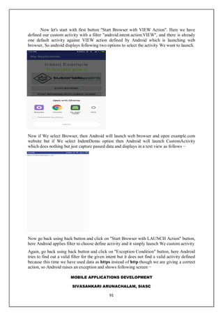 MOBILE APPLICATIONS DEVELOPMENT
SIVASANKARI ARUNACHALAM, SIASC
91
Now let's start with first button "Start Browser with VIEW Action". Here we have
defined our custom activity with a filter "android.intent.action.VIEW", and there is already
one default activity against VIEW action defined by Android which is launching web
browser, So android displays following two options to select the activity We want to launch.
Now if We select Browser, then Android will launch web browser and open example.com
website but if We select IndentDemo option then Android will launch CustomActivity
which does nothing but just capture passed data and displays in a text view as follows −
Now go back using back button and click on "Start Browser with LAUNCH Action" button,
here Android applies filter to choose define activity and it simply launch We custom activity
Again, go back using back button and click on "Exception Condition" button, here Android
tries to find out a valid filter for the given intent but it does not find a valid activity defined
because this time we have used data as https instead of http though we are giving a correct
action, so Android raises an exception and shows following screen −
 