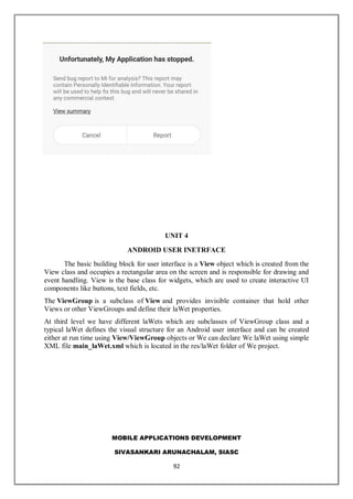 MOBILE APPLICATIONS DEVELOPMENT
SIVASANKARI ARUNACHALAM, SIASC
92
UNIT 4
ANDROID USER INETRFACE
The basic building block for user interface is a View object which is created from the
View class and occupies a rectangular area on the screen and is responsible for drawing and
event handling. View is the base class for widgets, which are used to create interactive UI
components like buttons, text fields, etc.
The ViewGroup is a subclass of View and provides invisible container that hold other
Views or other ViewGroups and define their laWet properties.
At third level we have different laWets which are subclasses of ViewGroup class and a
typical laWet defines the visual structure for an Android user interface and can be created
either at run time using View/ViewGroup objects or We can declare We laWet using simple
XML file main_laWet.xml which is located in the res/laWet folder of We project.
 