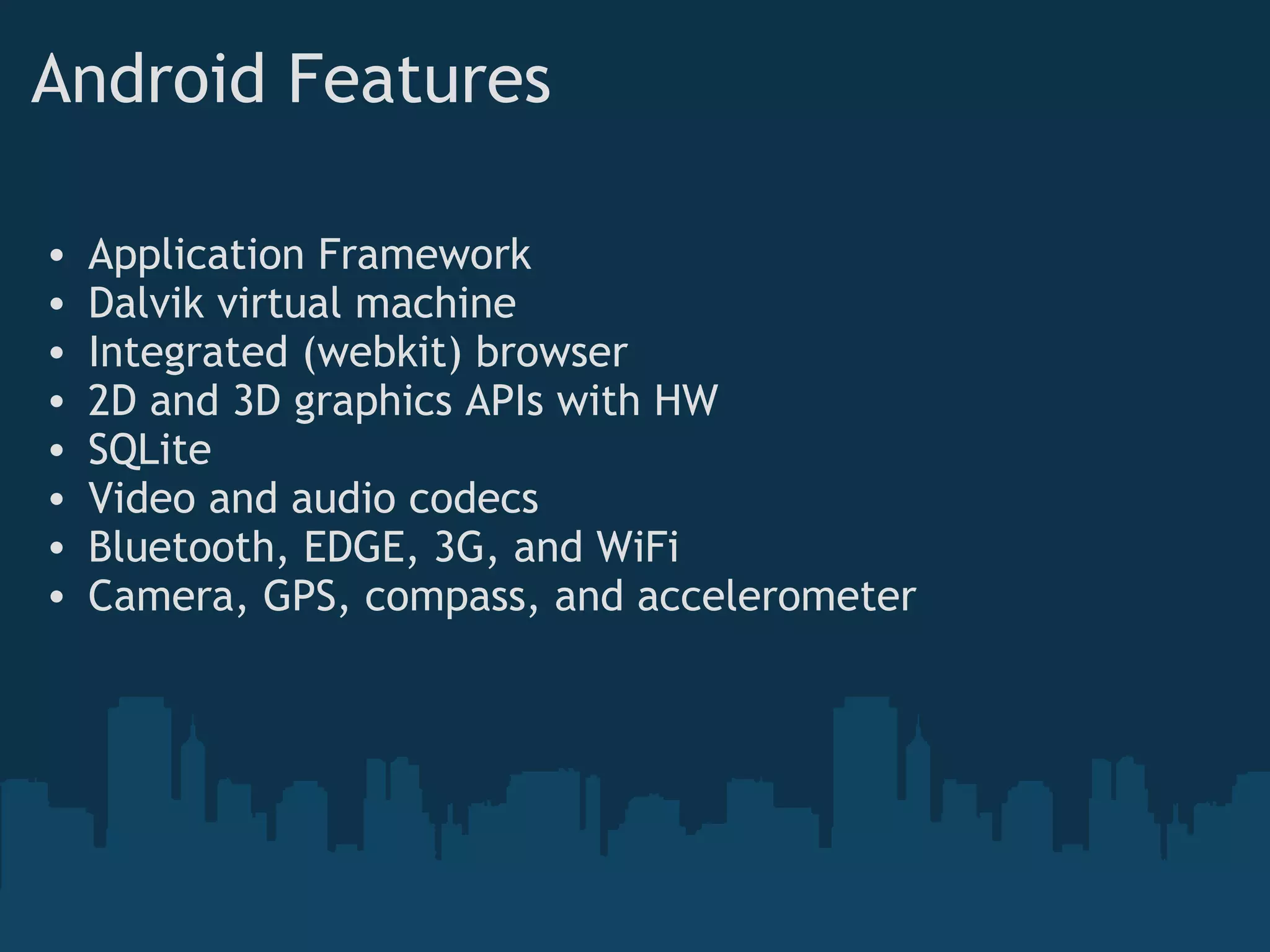 Android Features
• Application Framework
• Dalvik virtual machine
• Integrated (webkit) browser
• 2D and 3D graphics APIs with HW
• SQLite
• Video and audio codecs
• Bluetooth, EDGE, 3G, and WiFi
• Camera, GPS, compass, and accelerometer
 