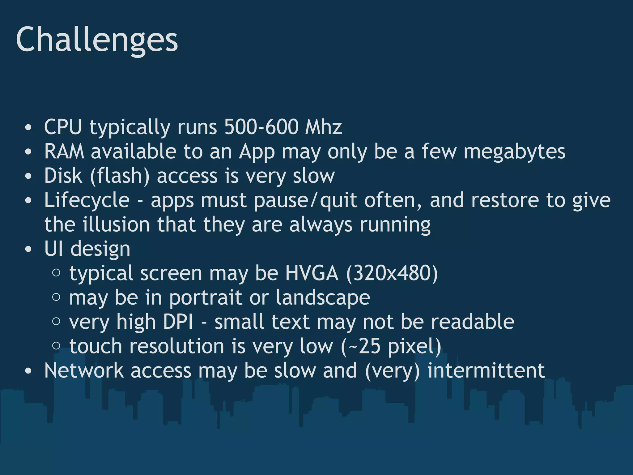 Challenges
• CPU typically runs 500-600 Mhz
• RAM available to an App may only be a few megabytes
• Disk (flash) access is very slow
• Lifecycle - apps must pause/quit often, and restore to give
the illusion that they are always running
• UI design
o typical screen may be HVGA (320x480)
o may be in portrait or landscape
o very high DPI - small text may not be readable
o touch resolution is very low (~25 pixel)
• Network access may be slow and (very) intermittent
 