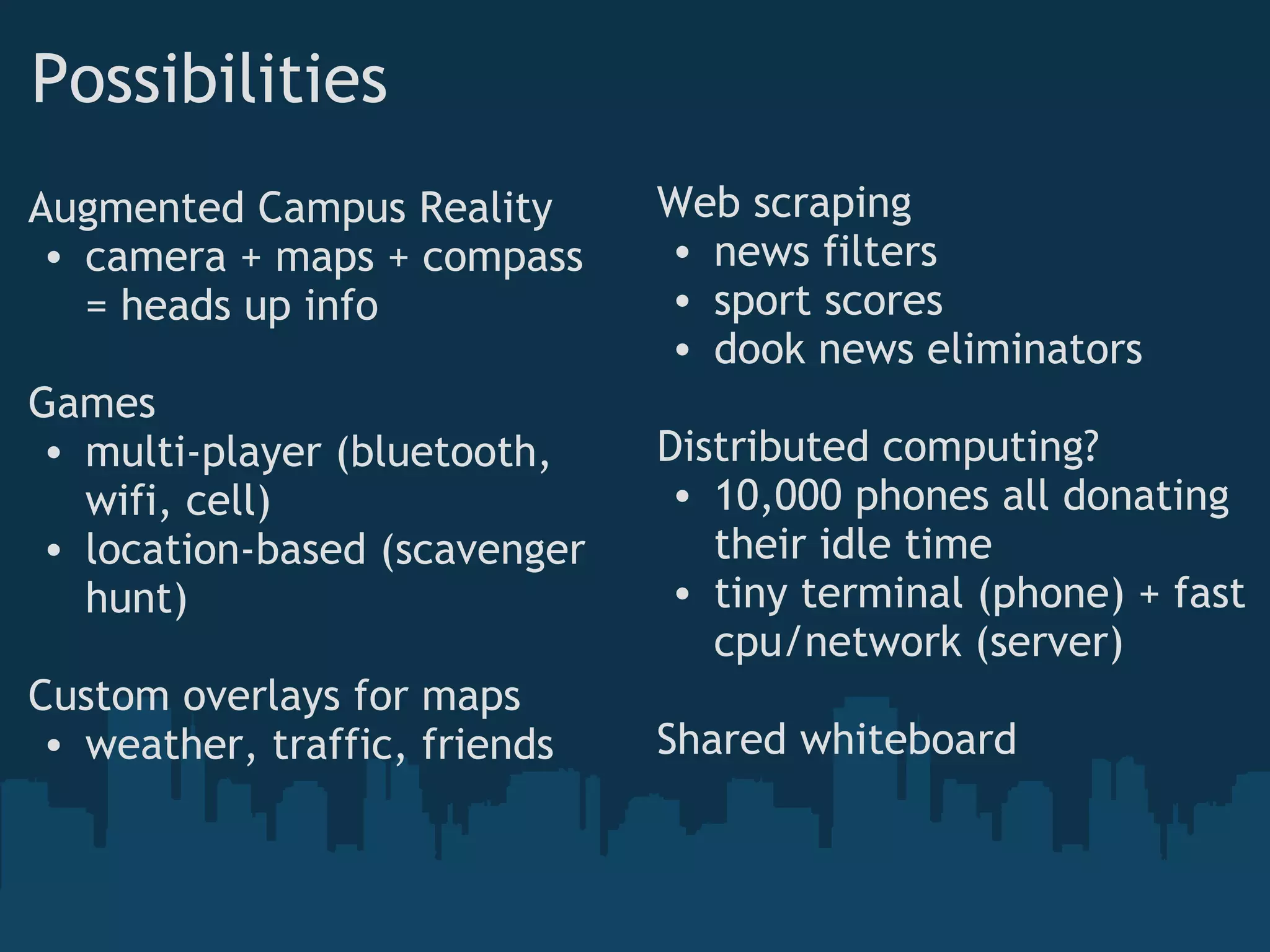 Possibilities
Augmented Campus Reality
• camera + maps + compass
= heads up info
Games
• multi-player (bluetooth,
wifi, cell)
• location-based (scavenger
hunt)
Custom overlays for maps
• weather, traffic, friends
Web scraping
• news filters
• sport scores
• dook news eliminators
Distributed computing?
• 10,000 phones all donating
their idle time
• tiny terminal (phone) + fast
cpu/network (server)
Shared whiteboard
 