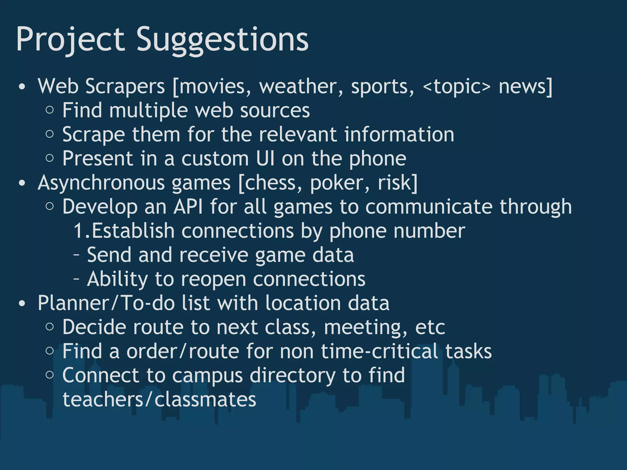 Project Suggestions
• Web Scrapers [movies, weather, sports, <topic> news]
o Find multiple web sources
o Scrape them for the relevant information
o Present in a custom UI on the phone
• Asynchronous games [chess, poker, risk]
o Develop an API for all games to communicate through
1.Establish connections by phone number
– Send and receive game data
– Ability to reopen connections 
• Planner/To-do list with location data
o Decide route to next class, meeting, etc
o Find a order/route for non time-critical tasks
o Connect to campus directory to find
teachers/classmates
 
