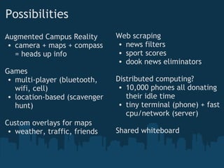 Possibilities
Augmented Campus Reality
• camera + maps + compass
= heads up info
Games
• multi-player (bluetooth,
wifi, cell)
• location-based (scavenger
hunt)
Custom overlays for maps
• weather, traffic, friends
Web scraping
• news filters
• sport scores
• dook news eliminators
Distributed computing?
• 10,000 phones all donating
their idle time
• tiny terminal (phone) + fast
cpu/network (server)
Shared whiteboard
 