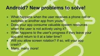 Android? New problems to solve!
● What happens when the user receives a phone call or
switches to another app from yours?
● Does your app consume valuable system resources
when the user is not actively using it?
● What happens to the user's progress if they leave your
app and return to it at a later time?
● Will you allow screen rotation? If so, will your app
crash?
● Many, many more!

 