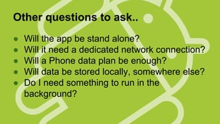 Other questions to ask..
●
●
●
●
●

Will the app be stand alone?
Will it need a dedicated network connection?
Will a Phone data plan be enough?
Will data be stored locally, somewhere else?
Do I need something to run in the
background?

 