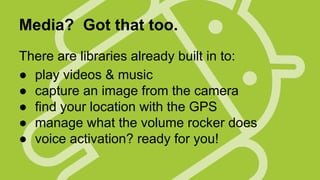Media? Got that too.
There are libraries already built in to:
● play videos & music
● capture an image from the camera
● find your location with the GPS
● manage what the volume rocker does
● voice activation? ready for you!

 