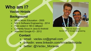 Who am I?
Vaclav Hnizda
Background
●
●
●
●
●

BS in Music Education - 2005
MS in Software Engineering - 2014
First coded in ‘98 in QBasic!
Currently focus in Java & Android
Attended Google IO - 2012

Met Vic Gundotra
Senior VP of Google Engineering

Contact
● email: vaclav.cz@gmail.com
● linkedin: www.linkedin.com/in/vaclavhnizda
● twitter: @Vaclav_Moravak

 