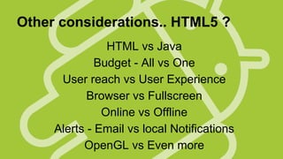 Other considerations.. HTML5 ?
HTML vs Java
Budget - All vs One
User reach vs User Experience
Browser vs Fullscreen
Online vs Offline
Alerts - Email vs local Notifications
OpenGL vs Even more

 