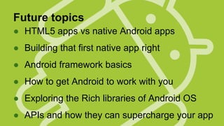 Future topics
● HTML5 apps vs native Android apps
● Building that first native app right
● Android framework basics
● How to get Android to work with you
● Exploring the Rich libraries of Android OS
● APIs and how they can supercharge your app

 