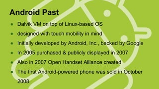 Android Past
● Dalvik VM on top of Linux-based OS
● designed with touch mobility in mind
● Initially developed by Android, Inc., backed by Google
● In 2005 purchased & publicly displayed in 2007
● Also in 2007 Open Handset Alliance created
● The first Android-powered phone was sold in October
2008.

 