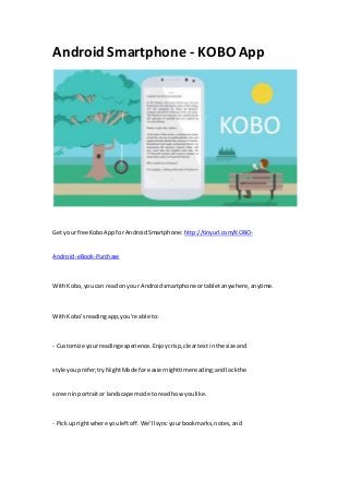 Android Smartphone - KOBO App
Get yourfree KoboAppfor AndroidSmartphone: http://tinyurl.com/KOBO-
Android-eBook-Purchase
WithKobo,you can readon your Androidsmartphone ortabletanywhere,anytime.
WithKobo’sreadingapp,you’re able to:
- Customize yourreadingexperience.Enjoycrisp,cleartextinthe size and
style youprefer;tryNightMode for easiernighttimereading;andlockthe
screeninportraitor landscape mode toread how youlike.
- Pickup rightwhere youleftoff.We’ll syncyourbookmarks,notes,and
 