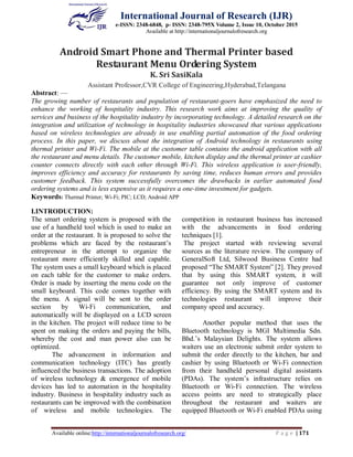 International Journal of Research (IJR)
e-ISSN: 2348-6848, p- ISSN: 2348-795X Volume 2, Issue 10, October 2015
Available at http://internationaljournalofresearch.org
Available online:http://internationaljournalofresearch.org/ P a g e | 171
Android Smart Phone and Thermal Printer based
Restaurant Menu Ordering System
K. Sri SasiKala
Assistant Professor,CVR College of Engineering,Hyderabad,Telangana
Abstract: —
The growing number of restaurants and population of restaurant-goers have emphasized the need to
enhance the working of hospitality industry. This research work aims at improving the quality of
services and business of the hospitality industry by incorporating technology. A detailed research on the
integration and utilization of technology in hospitality industries showcased that various applications
based on wireless technologies are already in use enabling partial automation of the food ordering
process. In this paper, we discuss about the integration of Android technology in restaurants using
thermal printer and Wi-Fi. The mobile at the customer table contains the android application with all
the restaurant and menu details. The customer mobile, kitchen display and the thermal printer at cashier
counter connects directly with each other through Wi-Fi. This wireless application is user-friendly,
improves efficiency and accuracy for restaurants by saving time, reduces human errors and provides
customer feedback. This system successfully overcomes the drawbacks in earlier automated food
ordering systems and is less expensive as it requires a one-time investment for gadgets.
Keywords: Thermal Printer; Wi-Fi; PIC; LCD; Android APP
I.INTRODUCTION:
The smart ordering system is proposed with the
use of a handheld tool which is used to make an
order at the restaurant. It is proposed to solve the
problems which are faced by the restaurant’s
entrepreneur in the attempt to organize the
restaurant more efficiently skilled and capable.
The system uses a small keyboard which is placed
on each table for the customer to make orders.
Order is made by inserting the menu code on the
small keyboard. This code comes together with
the menu. A signal will be sent to the order
section by Wi-Fi communication, and
automatically will be displayed on a LCD screen
in the kitchen. The project will reduce time to be
spent on making the orders and paying the bills,
whereby the cost and man power also can be
optimized.
The advancement in information and
communication technology (ITC) has greatly
influenced the business transactions. The adoption
of wireless technology & emergence of mobile
devices has led to automation in the hospitality
industry. Business in hospitality industry such as
restaurants can be improved with the combination
of wireless and mobile technologies. The
competition in restaurant business has increased
with the advancements in food ordering
techniques [1].
The project started with reviewing several
sources as the literature review. The company of
GeneralSoft Ltd, Silwood Business Centre had
proposed “The SMART System” [2]. They proved
that by using this SMART system, it will
guarantee not only improve of customer
efficiency. By using the SMART system and its
technologies restaurant will improve their
company speed and accuracy.
Another popular method that uses the
Bluetooth technology is MGI Multimedia Sdn.
Bhd.’s Malaysian Delights. The system allows
waiters use an electronic submit order system to
submit the order directly to the kitchen, bar and
cashier by using Bluetooth or Wi-Fi connection
from their handheld personal digital assistants
(PDAs). The system’s infrastructure relies on
Bluetooth or Wi-Fi connection. The wireless
access points are need to strategically place
throughout the restaurant and waiters are
equipped Bluetooth or Wi-Fi enabled PDAs using
 