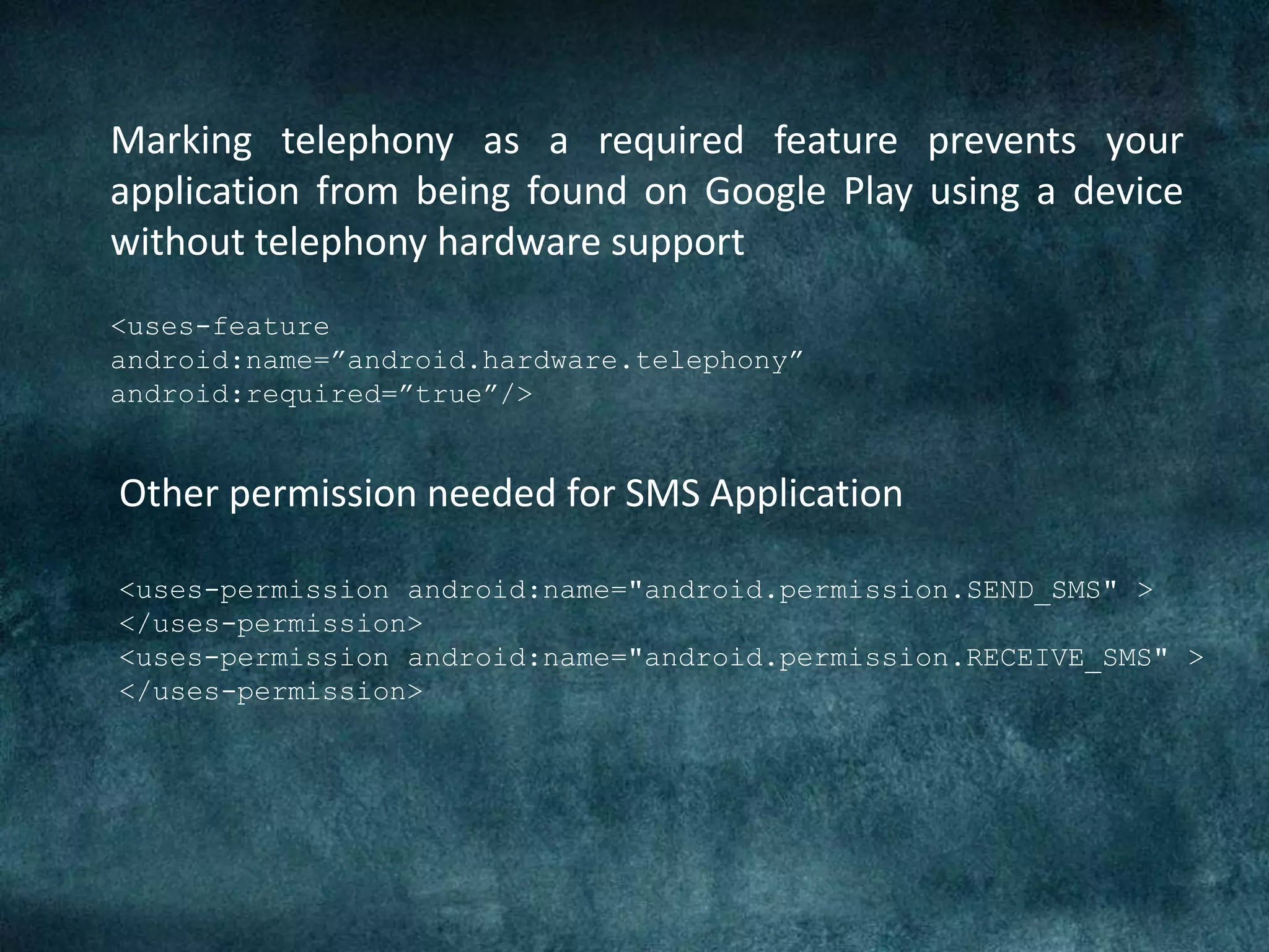 <uses-feature
android:name=”android.hardware.telephony”
android:required=”true”/>
Marking telephony as a required feature prevents your
application from being found on Google Play using a device
without telephony hardware support
Other permission needed for SMS Application
<uses-permission android:name="android.permission.SEND_SMS" >
</uses-permission>
<uses-permission android:name="android.permission.RECEIVE_SMS" >
</uses-permission>
 