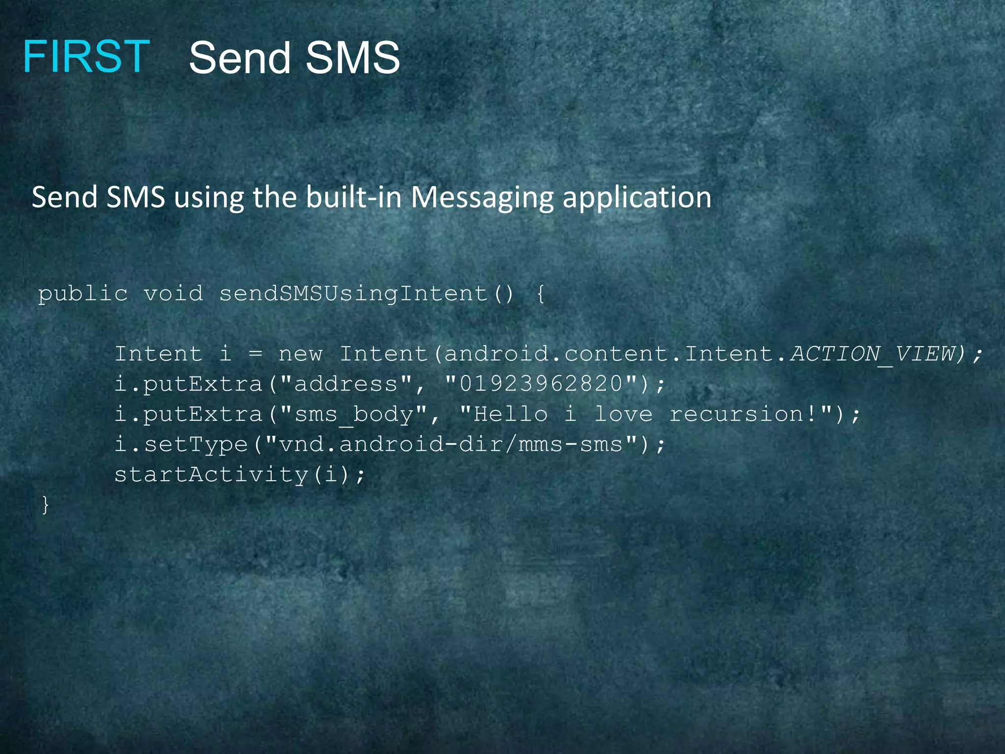 FIRST Send SMS
Send SMS using the built-in Messaging application
public void sendSMSUsingIntent() {
Intent i = new Intent(android.content.Intent.ACTION_VIEW);
i.putExtra("address", "01923962820");
i.putExtra("sms_body", "Hello i love recursion!");
i.setType("vnd.android-dir/mms-sms");
startActivity(i);
}
 