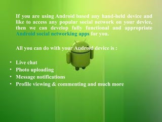 If you are using Android based any hand-held device and like to access any popular social network on your device, then we can develop fully functional and appropriate  Android social networking apps  for you.   All you can do with your Android device is : Live chat Photo uploading Message notifications Profile viewing & commenting and much more 